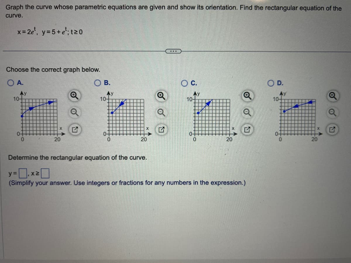 Graph the curve whose parametric equations are given and show its orientation. Find the rectangular equation of the
curve.
x=2e¹, y = 5+e; t≥0
Choose the correct graph below.
O A.
Ау
10-
0
20
OB.
10-
20
✔
...
O C.
10-
20
Determine the rectangular equation of the curve.
y=,x²0
(Simplify your answer. Use integers or fractions for any numbers in the expression.)
O D.
10-
0-
20