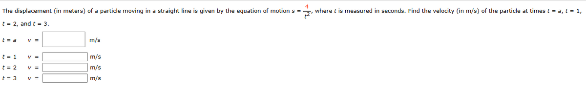 4
The displacement (in meters) of a particle moving in a straight line is given by the equation of motion s=, where t is measured in seconds. Find the velocity (in m/s) of the particle at times t = a, t = 1,
2¹
t=2, and t = 3.
t = a
t = 1
t = 2
t = 3
y =
V =
V =
V =
m/s
m/s
m/s
m/s