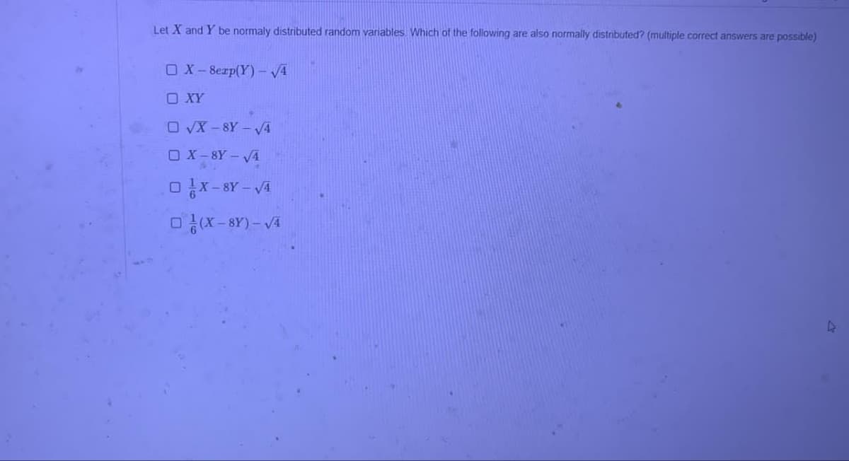 Let X and Y be normaly distributed random variables. Which of the following are also normally distributed? (multiple correct answers are possible)
OX-8exp(Y)-√4
OXY
O√X-8Y-√4
OX-8Y-√4
OX-8Y-√4
(X-8Y)-√4
4