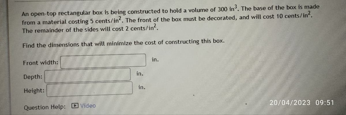 An open-top rectangular box is being constructed to hold a volume of 300 in³. The base of the box is made
from a material costing 5 cents/in². The front of the box must be decorated, and will cost 10 cents/in².
The remainder of the sides will cost 2 cents/in².
Find the dimensions that will minimize the cost of constructing this box.
Front width:
Depth:
Height:
Question Help: Video
in.
in.
in.
20/04/2023 09:51