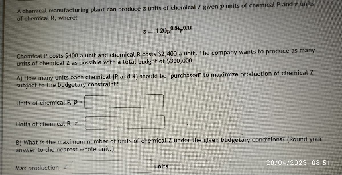 A chemical manufacturing plant can produce z units of chemical Z given p units of chemical P and 7 units
of chemical R, where:
Chemical P costs $400 a unit and chemical R costs $2,400 a unit. The company wants to produce as many
units of chemical Z as possible with a total budget of $300,000.
Units of chemical P, P =
2=
A) How many units each chemical (P and R) should be "purchased" to maximize production of chemical Z
subject to the budgetary constraint?
Units of chemical R, r =
120p0.84 0.1
Max production, Z=
B) What is the maximum number of units of chemical Z under the given budgetary conditions? (Round your
answer to the nearest whole unit.)
units
20/04/2023 08:51