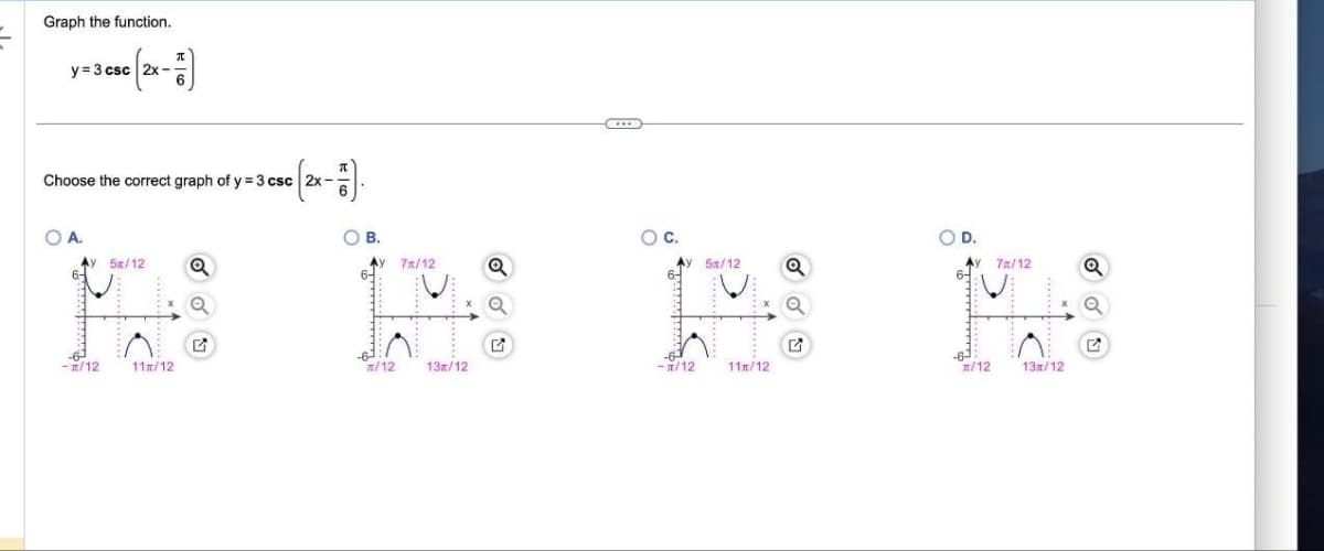 Graph the function.
y=3 csc 2x-
c (2x - 1)
OA.
Choose the correct graph of y=3 csc 2x-
Ay 5/12 Q
-R/12
-7).
11/12
OB.
Ay 7x/12
/12
13/12
Q
CH
OC.
-T/12
5112
11/12
Q
O D.
Aу
6-
7x/12
/12 13/12