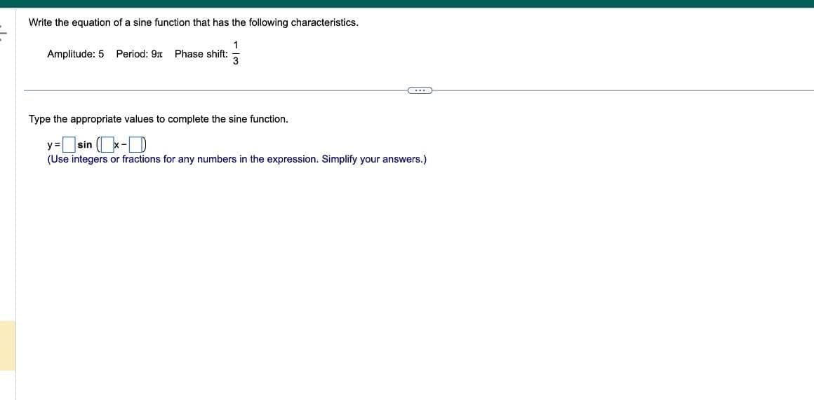 Write the equation of a sine function that has the following characteristics.
Amplitude: 5 Period: 9 Phase shift:
Type the appropriate values to complete the sine function.
y=sin(x-
(Use integers or fractions for any numbers in the expression. Simplify your answers.)