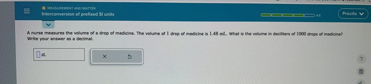 |||
MEASUREMENT AND MATTER
Interconversion of prefixed Sl units
0 dL
A nurse measures the volume of a drop of medicine. The volume of 1 drop of medicine is 1.48 mL. What is the volume in deciliters of 1000 drops of medicine?
Write your answer as a decimal.
X
4/5
S
Priscilla V
?
04!
J