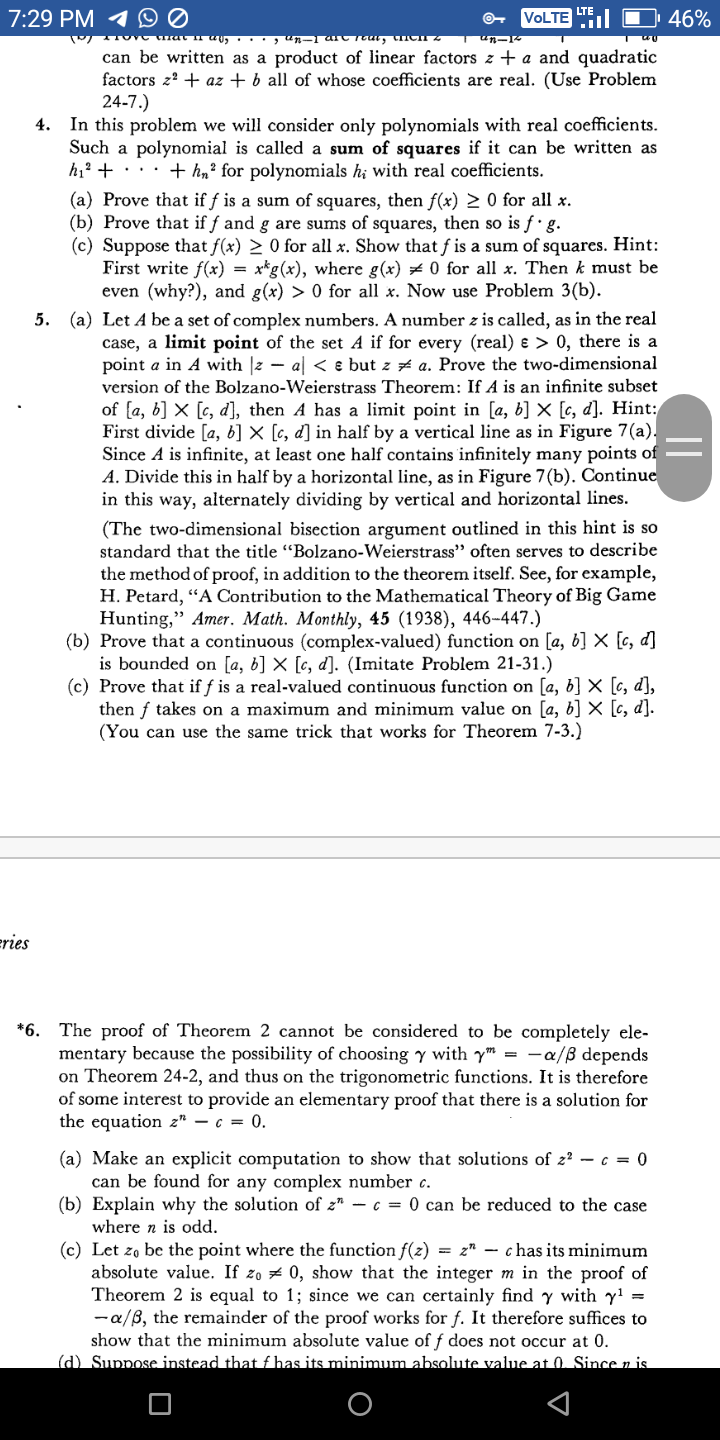 LTE
7:29 PM 1 D Ø
VOLTE
46%
ther
Tun-
can be written as a product of linear factors z + a and quadratic
factors z? + az + b all of whose coefficients are real. (Use Problem
24-7.)
4. In this problem we will consider only polynomials with real coefficients.
Such a polynomial is called a sum of squares if it can be written as
hi? + ··· + hn² for polynomials h; with real coefficients.
(a) Prove that if f is a sum of squares, then f(x) > 0 for all x.
(b) Prove that if f and g are sums of squares, then so is f g.
(c) Suppose that f(x) > 0 for all x. Show that f is a sum of squares. Hint:
First write f(x) = x*g(x), where g(x) + 0 for all x. Then k must be
even (why?), and g(x) > 0 for all x. Now use Problem 3(b).
5. (a) Let A be a set of complex numbers. A number z is called, as in the real
case, a limit point of the set A if for every (real) & > 0, there is a
point a in A with |2 – al < e but z # a. Prove the two-dimensional
version of the Bolzano-Weierstrass Theorem: If A is an infinite subset
of {a, b] × [c, d], then A has a limit point in [a, b] × [c, d]. Hint:
First divide [a, b] × [c, d] in half by a vertical line as in Figure 7(a).
Since A is infinite, at least one half contains infinitely many points of
A. Divide this in half by a horizontal line, as in Figure 7(b). Continue
in this way, alternately dividing by vertical and horizontal lines.
(The two-dimensional bisection argument outlined in this hint is so
standard that the title "Bolzano-Weierstrass" often serves to describe
the method of proof, in addition to the theorem itself. See, for example,
H. Petard, “A Contribution to the Mathematical Theory of Big Game
Hunting," Amer. Math. Monthly, 45 (1938), 446-447.)
(b) Prove that a continuous (complex-valued) function on [a, b] X [c, d]
is bounded on [a, b] × [c, d]. (Imitate Problem 21-31.)
(c) Prove that if f is a real-valued continuous function on [a, b] × [c, d],
then f takes on a maximum and minimum value on [a, b] × [c, d].
(You can use the same trick that works for Theorem 7-3.)
eries
*6.
The proof of Theorem 2 cannot be considered to be completely ele-
mentary because the possibility of choosing y with y" = -a/ß depends
on Theorem 24-2, and thus on the trigonometric functions. It is therefore
of some interest to provide an elementary proof that there is a solution for
the equation z" – c = 0.
(a) Make an explicit computation to show that solutions of 2? – c = 0
can be found for any complex number c.
(b) Explain why the solution of z" – c = 0 can be reduced to the case
where n is odd.
(c) Let zo be the point where the function f(z) = z" – chas its minimum
absolute value. If zo z 0, show that the integer m in the proof of
Theorem 2 is equal to 1; since we can certainly find y with y! =
-a/B, the remainder of the proof works for f. It therefore suffices to
show that the minimum absolute value of f does not occur at 0.
(d) Suppose instead that f has its minimum absolute value at 0. Since z is
