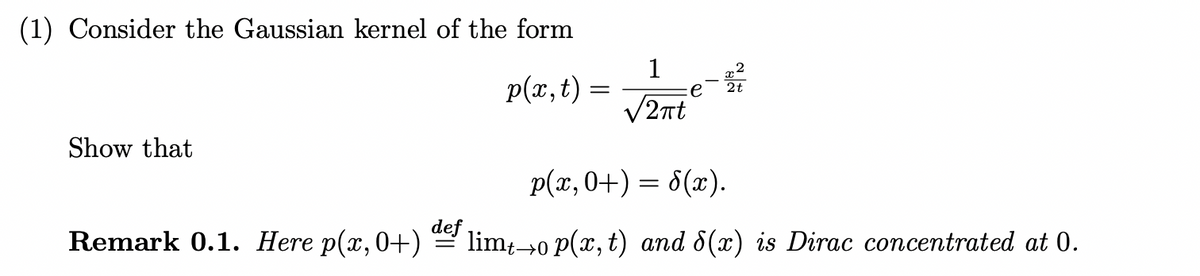 (1) Consider the Gaussian kernel of the form
1
p(x, t) =
V2nt
2t
Show that
p(x,0+) = 8(x).
Remark 0.1. Here p(x,0+)
def
limt-→0 P(x, t) and 8(x) is Dirac concentrated at 0.
