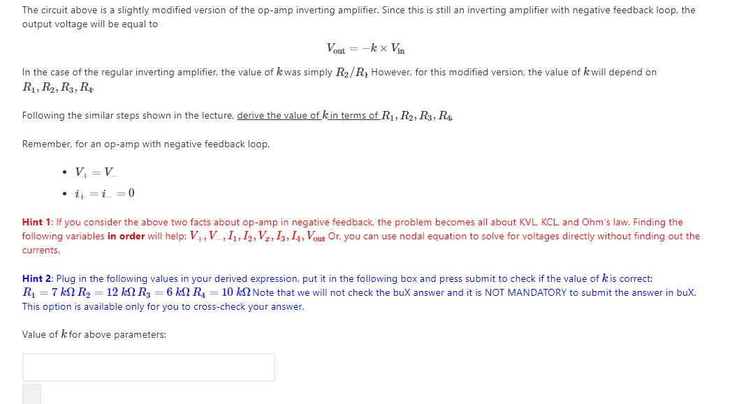 The circuit above is a slightly modified version of the op-amp inverting amplifier. Since this is still an inverting amplifier with negative feedback loop, the
output voltage will be equal to
Vout = -k x Vn
In the case of the regular inverting amplifier, the value of k was simply R2/R, However, for this modified version, the value of k will depend on
R1, R2, R3, R4
Following the similar steps shown in the lecture, derive the value of kin terms of R1, R2, R3, R4
Remember, for an op-amp with negative feedback loop,
• V = V
• i =i = 0
Hint 1: If you consider the above two facts about op-amp in negative feedback, the problem becomes all about KVL, KCL, and Ohm's law. Finding the
following variables in order will help: V4, V_,I1, I2, Vz, I3, I4, Vout Or, you can use nodal equation to solve for voltages directly without finding out the
currents.
Hint 2: Plug in the following values in your derived expression, put it in the following box and press submit to check if the value of kis correct:
R, = 7 kN R, = 12 kN R = 6 kN R. = 10 kN Note that we will not check the buX answer and it is NOT MANDATORY to submit the answer in buX.
This option is available only for you to cross-check your answer.
Value of k for above parameters:
