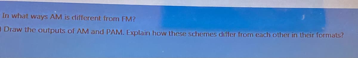 In what ways AM is different from FM?
Draw the outputs of AM and PAM. Explain how these schemes differ from each other in their formats?
