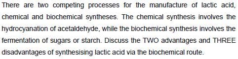 There are two competing processes for the manufacture of lactic acid,
chemical and biochemical syntheses. The chemical synthesis involves the
hydrocyanation of acetaldehyde, while the biochemical synthesis involves the
fermentation of sugars or starch. Discuss the TWO advantages and THREE
disadvantages of synthesising lactic acid via the biochemical route.
