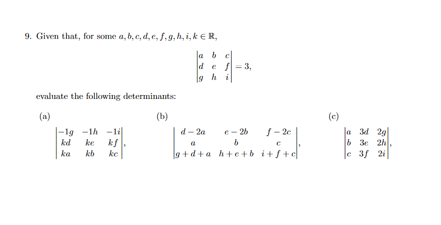 9. Given that, for some a, b, c, d, e, f, g, h, i, k E R,
la b
de f
3,
g hi
evaluate the following determinants:
(a)
(b)
(c)
la 3d 2g
b 3e 2h
c 3f 2i
|-1g -1h –li|
d — 2а
е — 26
f – 2c
kd
ke
kf
kc
a
ka
kb
g +d+ a h+e+b _i+f+
