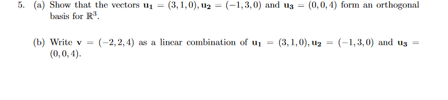 5. (a) Show that the vectors u1 = (3, 1,0), u2 = (-1,3,0) and uz = (0,0, 4) form an orthogonal
basis for R3.
(b) Write v = (-2,2,4) as a linear combination of u1 = (3,1,0), u2
(0,0,4).
= (-1,3,0) and uz
%3D
||
