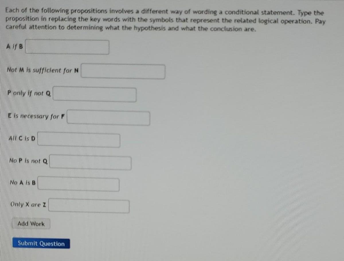 Each of the following propositions involves a different way of wording a conditional statement. Type the
proposition in replacing the key words with the symbols that represent the related logical operation. Pay
careful attention to determining what the hypothesis and what the conclusion are.
A if B
Not M is sufficient for N
P only if not Q
E is necessary for F
All C is D
No P is not Q
No A is B
Only X are Z
Add Work
Submit Question
