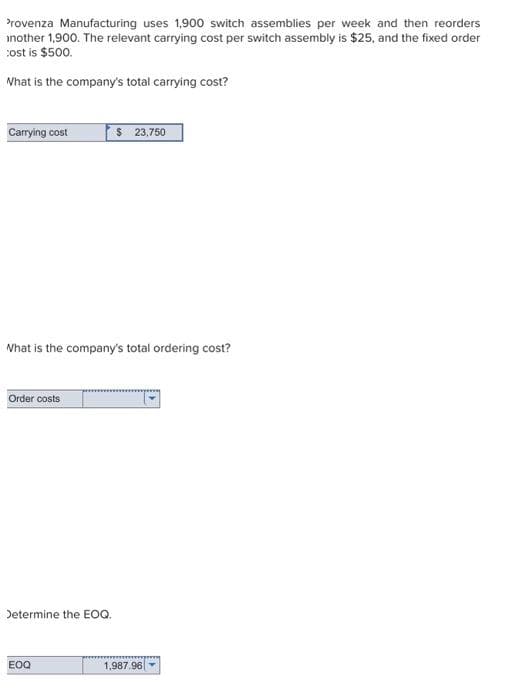 Provenza Manufacturing uses 1,900 switch assemblies per week and then reorders
inother 1,900. The relevant carrying cost per switch assembly is $25, and the fixed order
cost is $500.
What is the company's total carrying cost?
Carrying cost
What is the company's total ordering cost?
Order costs
Determine the EOQ.
$ 23,750
EOQ
1,987.96