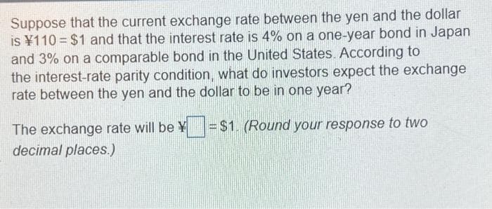 Suppose that the current exchange rate between the yen and the dollar
is ¥110 = $1 and that the interest rate is 4% on a one-year bond in Japan
and 3% on a comparable bond in the United States. According to
the interest-rate parity condition, what do investors expect the exchange
rate between the yen and the dollar to be in one year?
=$1. (Round your response to two
The exchange rate will be ¥
decimal places.)