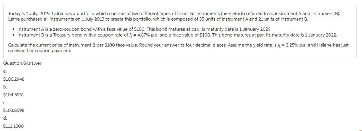 a.
Today is 1 July, 2019. Latha has a portfolio which consists of two different types of financial instruments (henceforth referred to as instrument A and instrument B).
Latha purchased all instruments on 1 July 2013 to create this portfolio, which is composed of 35 units of instrument A and 21 units of instrument B.
Question 8Answer
b.
• Instrument A is a zero-coupon bond with a face value of $100. This bond matures at par. Its maturity date is 1 January 2029.
• Instrument B is a Treasury bond with a coupon rate of j2 = 4.87% p.a. and a face value of $100. This bond matures at par. Its maturity date is 1 January 2022.
Calculate the current price of instrument B per $100 face value. Round your answer to four decimal places. Assume the yield rate is /2 = 3.25% p.a. and Hélène has just
received her coupon payment.
$106.2948
d.
$104.5951
$103.8598
$113.1500