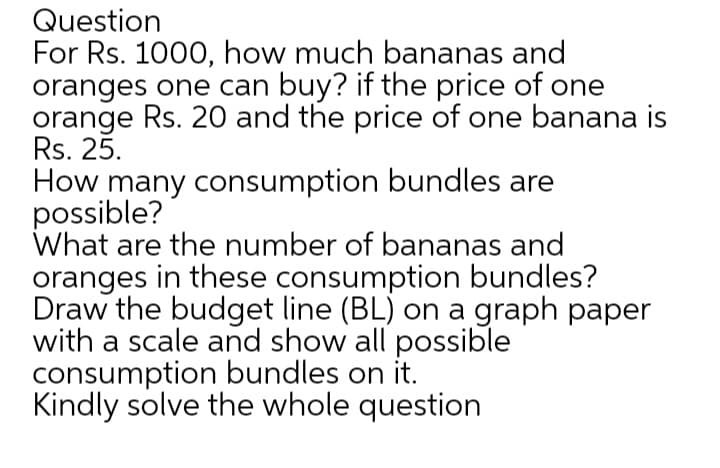 Question
For Rs. 1000, how much bananas and
oranges one can buy? if the price of one
orange Rs. 20 and the price of one banana is
Rs. 25.
How many consumption bundles are
possible?
What are the number of bananas and
oranges in these consumption bundles?
Draw the budget line (BL) on a graph paper
with a scale and show all possible
consumption bundles on it.
Kindly solve the whole question
