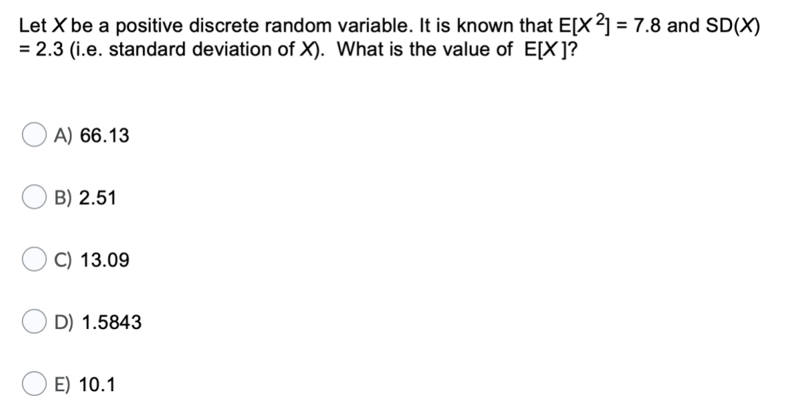 Let X be a positive discrete random variable. It is known that E[X2] = 7.8 and SD(X)
= 2.3 (i.e. standard deviation of X). What is the value of E[X]?
A) 66.13
B) 2.51
C) 13.09
D) 1.5843
E) 10.1
