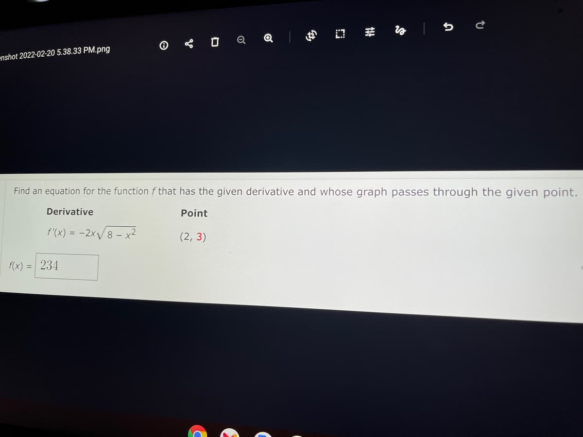 enshot 2022-02-20 5.38.33 PM.png
Find an equation for the function f that has the given derivative and whose graph passes through the given point.
Derivative
Point
f'(x) = -2x/8 – x?
(2, 3)
f(x) = 234
