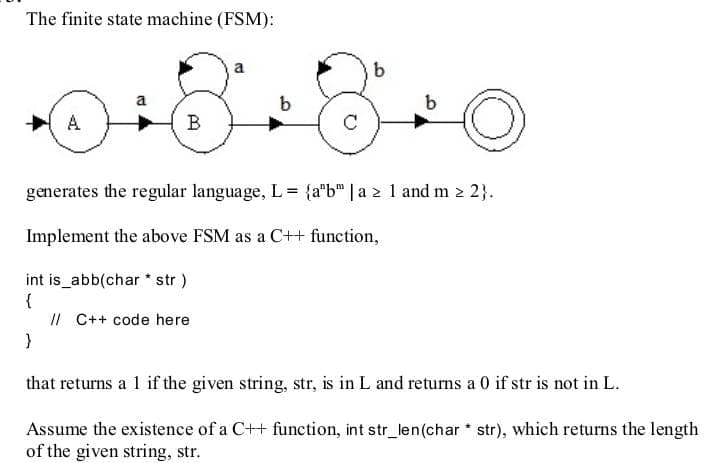 The finite state machine (FSM):
a
a
В
generates the regular language, L= {a"b" | a 2 1 and m 2 2}.
Implement the above FSM as a C++ function,
int is_abb(char * str )
{
II C++ code here
}
that returns a 1 if the given string, str, is in L and returns a 0 if str is not in L.
Assume the existence of a C++ function, int str_len(char * str), which returns the length
of the given string, str.
