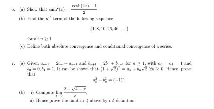 6. (a) Show that sinh (r) =
cosh(2.r) – 1
2
(b) Find the nth term of the following sequence
{1,8, 10, 26, 46, -..}
for all n 2 1.
(c) Define both absolute convergence and conditional convergence of a series.
7. (a) Given a,+1 = 2a, + an-1 and b+1 = 2b, + bn-1 for n 2 1, with ao = a1 = 1 and
bo = 0, bị = 1. It can be shown that (1+ v2)" = an + b, V2, Vn 2 0. Hence, prove
%3D
!!
that
a - b = (-1)".
2 - VA-x
(b) i) Compute lim
ii) Hence prove the limit in i) above by e-d definition.
