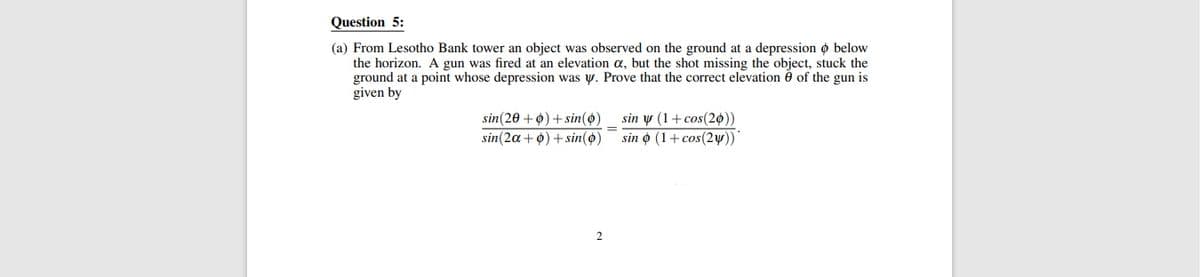 Question 5:
(a) From Lesotho Bank tower an object was observed on the ground at a depression o below
the horizon. A gun was fired at an elevation a, but the shot missing the object, stuck the
ground at a point whose depression was y. Prove that the correct elevation è of the gun is
given by
sin y (1+ cos(20))
sin o (1+ cos(2w))
sin(20 +0) + sin(o)
sin(2a+0) + sin(o)
2
