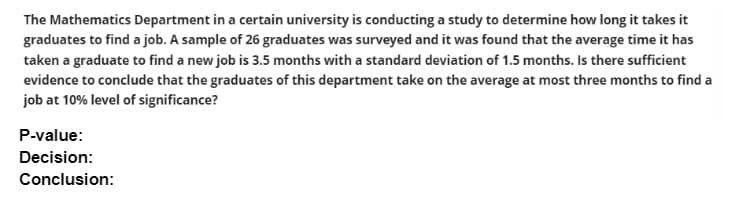 The Mathematics Department in a certain university is conducting a study to determine how long it takes it
graduates to find a job. A sample of 26 graduates was surveyed and it was found that the average time it has
taken a graduate to find a new job is 3.5 months with a standard deviation of 1.5 months. Is there sufficient
evidence to conclude that the graduates of this department take on the average at most three months to find a
job at 10% level of significance?
P-value:
Decision:
Conclusion:
