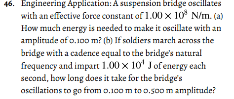 46. Engineering Application:A suspension bridge oscillates
with an effective force constant of 1.00 × 10% N/m. (a)
How much energy is needed to make it oscillate with an
amplitude of o.100 m? (b) If soldiers march across the
bridge with a cadence equal to the bridge's natural
frequency and impart 1.00 × 10“ J of energy each
second, how long does it take for the bridge's
oscillations to go from o.100 m to o.500 m amplitude?
