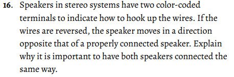 16. Speakers in stereo systems have two color-coded
terminals to indicate how to hook up the wires. If the
wires are reversed, the speaker moves in a direction
opposite that of a properly connected speaker. Explain
why it is important to have both speakers connected the
same way.
