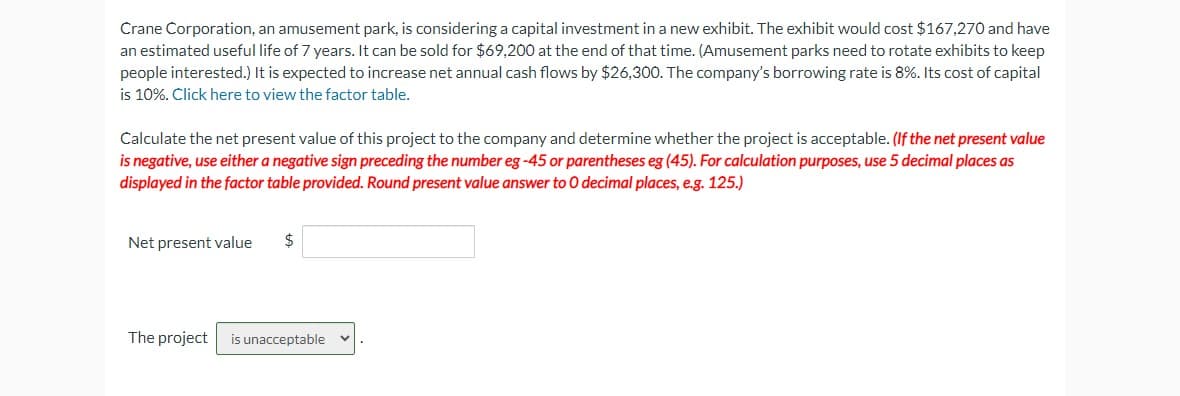 Crane Corporation, an amusement park, is considering a capital investment in a new exhibit. The exhibit would cost $167,270 and have
an estimated useful life of 7 years. It can be sold f $69,200 at the end of that time. (Amusement parks need to rotate exhibits to keep
people interested.) It is expected to increase net annual cash flows by $26,300. The company's borrowing rate is 8%. Its cost of capital
is 10%. Click here to view the factor table.
Calculate the net present value of this project to the company and determine whether the project is acceptable. (If the net present value
is negative, use either a negative sign preceding the number eg -45 or parentheses eg (45). For calculation purposes, use 5 decimal places as
displayed in the factor table provided. Round present value answer to O decimal places, e.g. 125.)
Net present value $
The project is unacceptable