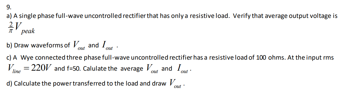 9.
a) A single phase full-wave uncontrolled rectifier that has only a resistive load. Verify that average output voltage is
рeak
b) Draw waveforms of V
and I
out
out :
c) A Wye connected three phase full-wave uncontrolled rectifier has a resistive load of 100 ohms. At the input rms
Vne = 220 and f=50. Calulate the average Vou and 1,
out
out ·
d) Calculate the power transferred to the load and draw V
out
