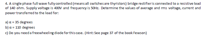 4. A single phase full wave fully controlled (means all switches are thyristors) bridge rectifieris connected to a resistive load
of 140 ohm. Supply voltage is 400V and frequency is 50HZ. Determine the values of average and rms voltage, current and
power transferred to the load for:
a) a = 35 degrees
b) α= 110 degrees
c) Do you need a freewheeling diode forthis case. (Hint: See page 37 of the book Fewson)
