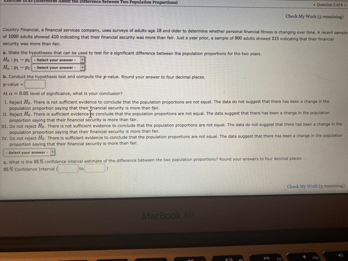 rences About the Difference Between Two Population Proportions)
« Question 2 of 8»
Check My Work (3 remaining)
Country Financial, a financial services company, uses surveys of adults age 18 and older to determine whether personal financial fitness is changing over time. A recent sample
of 1000 adults showed 410 indicating that their financial security was more than fair. Just a year prior, a sample of 900 adults showed 315 indicating that their financial
security was more than fair.
a. State the hypotheses that can be used to test for a significant difference between the population proportions for the two years.
Ho P1 - P2
- Select your answer -
H: P1 - P2
Select your answer
b. Conduct the hypothesis test and compute the p-value. Round your answer to four decimal places.
p-value =
%3D
At a = 0.05 level of significance, what is your conclusion?
I. Reject Ho. There is not sufficient evidence to conclude that the population proportions are not equal. The data do not suggest that there has been a change in the
population proportion saying that their financial security is more than fair.
II. Reject Ho. There is sufficient evidence to conclude that the population proportions are not equal. The data suggest that there has been a change in the population
proportion saying that their financial security is more than fair.
III. Do not reject H,. There is not sufficient evidence to conclude that the population proportions are not equal. The data do not suggest that there has been a change in the
population proportion saying that their financial security is more than fair.
IV. Do not reject Ho. There is sufficient evidence to conclude that the population proportions are not equal. The data suggest that there has been a change in the population
proportion saying that their financial security is more than fair.
Select your answer
c. What is the 95% confidence interval estimate of the difference between the two population proportions? Round your answers to four decimal places.
95% Confidence Interval (
to
Check My Work (3 remaining)
MacBook Air
F9
