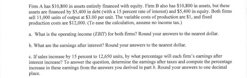 Firm A has $10,800 in assets entirely financed with equity. Firm B also has $10,800 in assets, but these
assets are financed by $5,400 in debt (with a 15 percent rate of interest) and $5,400 in equity. Both firms
sell 11,000 units of output at $3.00 per unit. The variable costs of production are $1, and fixed
production costs are $12,000. (To ease the calculation, assume no income tax.)
a. What is the operating income (EBIT) for both firms? Round your answers to the nearest dollar.
b. What are the earnings after interest? Round your answers to the nearest dollar.
c. If sales increase by 15 percent to 12,650 units, by what percentage will each firm's earnings after
interest increase? To answer the question, determine the earnings after taxes and compute the percentage
increase in these earnings from the answers you derived in part b. Round your answers to one decimal
place.
