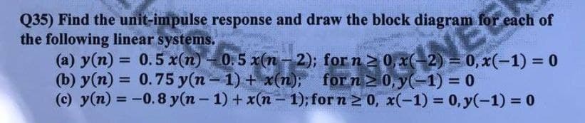 Q35) Find the unit-impulse response and draw the block diagram for each of
the following linear systems.
(а) у (п) - 0.5 x(п)
(b) у(п)
(c) y(n) = -0.8 y(n-1) + x(n – 1); for n 2 0, x(-1) = 0, y(-1) = 0
= 0.5 x(n)- 0.5 x(n - 2); for n 0, x(-2) = 0, x(-1) = 0
= 0.75 y(n- 1) + x(n); for n 0, y(-1) = 0
%3D
%3D
%3D
