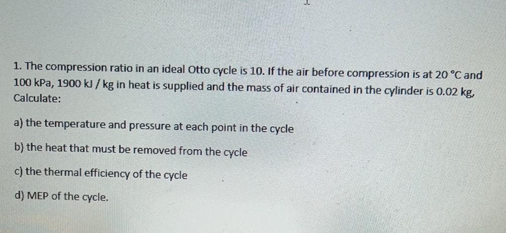 1. The compression ratio in an ideal Otto cycle is 10. If the air before compression is at 20 °C and
100 kPa, 1900 kl / kg in heat is supplied and the mass of air contained in the cylinder is 0.02 kg,
Calculate:
a) the temperature and pressure at each point in the cycle
b) the heat that must be removed from the cycle
c) the thermal efficiency of the cycle
d) MEP of the cycle.
