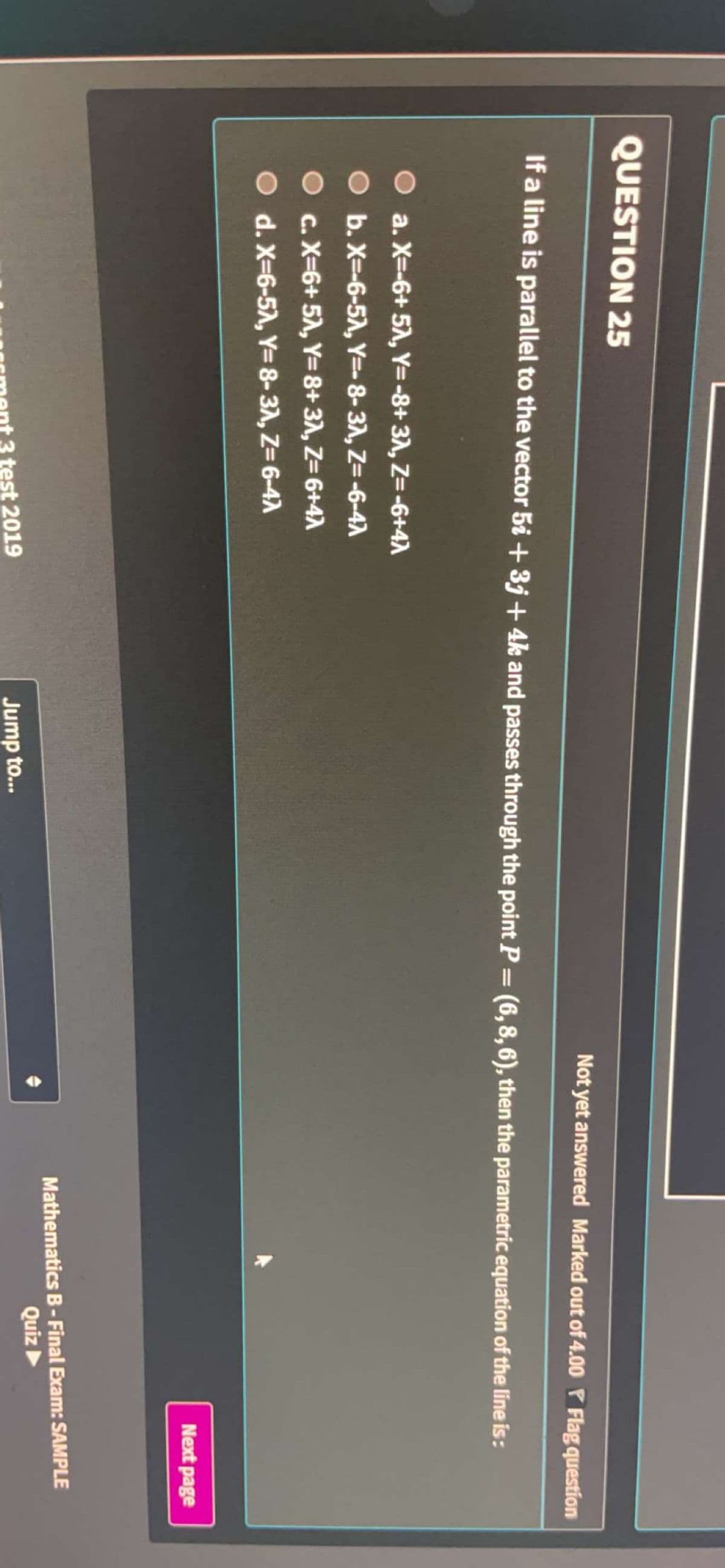 QUESTION 25
Not yet answered Marked out of4.00 P Flag question
If a line is parallel to the vector 5i + 3j + 4k and passes through the point P = (6,8,6), then the parametric equation of the line is:
O a. X=-6+ 5A, Y=-8+ 31, Z=-6+4A
O b. X=-6-5A, Y=-8-31, Z=-6-4A
O c. X=6+ 5, Y=8+ 31, Z= 6+4A
O d. X-6-5A, Y=8-31, Z= 6-47A
Next page
Mathematics B- Final Exam: SAMPLE
Quiz
test 2019
Jump to...
