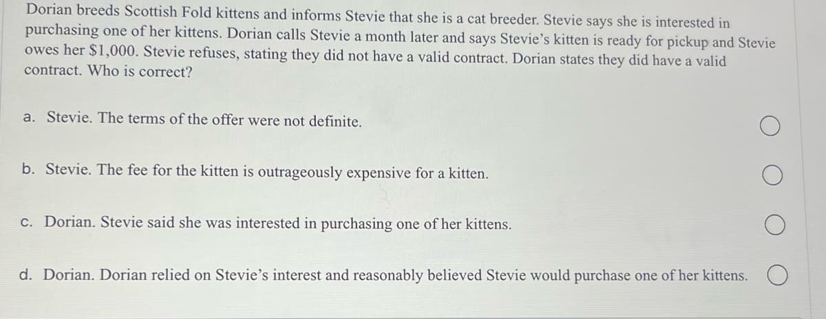 Dorian breeds Scottish Fold kittens and informs Stevie that she is a cat breeder. Stevie says she is interested in
purchasing one of her kittens. Dorian calls Stevie a month later and says Stevie's kitten is ready for pickup and Stevie
owes her $1,000. Stevie refuses, stating they did not have a valid contract. Dorian states they did have a valid
contract. Who is correct?
a. Stevie. The terms of the offer were not definite.
b. Stevie. The fee for the kitten is outrageously expensive for a kitten.
c. Dorian. Stevie said she was interested in purchasing one of her kittens.
d. Dorian. Dorian relied on Stevie's interest and reasonably believed Stevie would purchase one of her kittens.