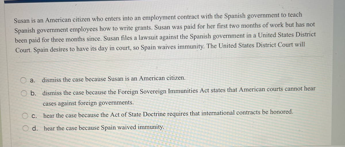 Susan is an American citizen who enters into an employment contract with the Spanish government to teach
Spanish government employees how to write grants. Susan was paid for her first two months of work but has not
been paid for three months since. Susan files a lawsuit against the Spanish government in a United States District
Court. Spain desires to have its day in court, so Spain waives immunity. The United States District Court will
O
a. dismiss the case because Susan is an American citizen.
b. dismiss the case because the Foreign Sovereign Immunities Act states that American courts cannot hear
cases against foreign governments.
hear the case because the Act of State Doctrine requires that international contracts be honored.
d. hear the case because Spain waived immunity.
C.