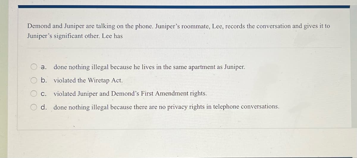 Demond and Juniper are talking on the phone. Juniper's roommate, Lee, records the conversation and gives it to
Juniper's significant other. Lee has
оооо
a. done nothing illegal because he lives in the same apartment as Juniper.
b. violated the Wiretap Act.
ܩ
C. violated Juniper and Demond's First Amendment rights.
d. done nothing illegal because there are no privacy rights in telephone conversations.