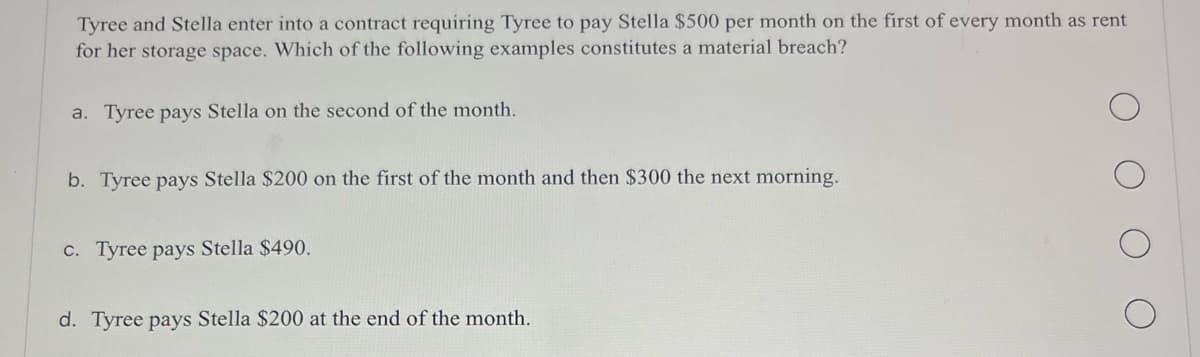 Tyree and Stella enter into a contract requiring Tyree to pay Stella $500 per month on the first of every month as rent
for her storage space. Which of the following examples constitutes a material breach?
a. Tyree pays Stella on the second of the month.
b. Tyree pays Stella $200 on the first of the month and then $300 the next morning.
c. Tyree pays Stella $490.
d. Tyree pays Stella $200 at the end of the month.