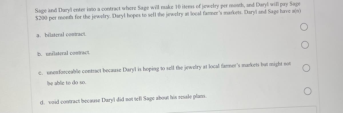 Sage and Daryl enter into a contract where Sage will make 10 items of jewelry per month, and Daryl will pay Sage
$200 per month for the jewelry. Daryl hopes to sell the jewelry at local farmer's markets. Daryl and Sage have a(n)
a. bilateral contract.
b. unilateral contract.
c. unenforceable contract because Daryl is hoping to sell the jewelry at local farmer's markets but might not
be able to do so.
d. void contract because Daryl did not tell Sage about his resale plans.