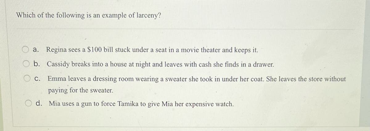 Which of the following is an example of larceny?
O
a. Regina sees a $100 bill stuck under a seat in a movie theater and keeps it.
b. Cassidy breaks into a house at night and leaves with cash she finds in a drawer.
C. Emma leaves a dressing room wearing a sweater she took in under her coat. She leaves the store without
paying for the sweater.
d. Mia uses a gun to force Tamika to give Mia her expensive watch.