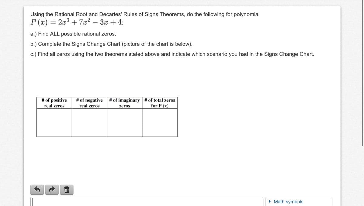 Using the Rational Root and Decartes' Rules of Signs Theorems, do the following for polynomial
Р(2) — 23 +7а? — Зх + 4:
2x3 + 7x?
3x + 4:
-
a.) Find ALL possible rational zeros.
b.) Complete the Signs Change Chart (picture of the chart is below).
c.) Find all zeros using the two theorems stated above and indicate which scenario you had in the Signs Change Chart.
# of positive
# of negative
real zeros
# of imaginary | # of total zeros
for P (x)
real zeros
zeros
• Math symbols
