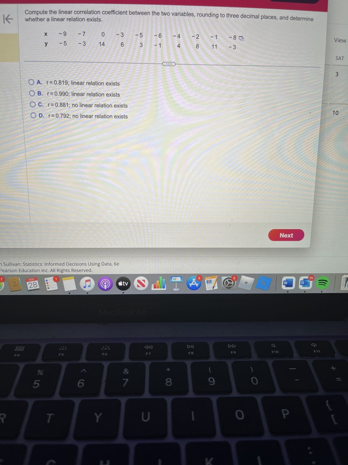 K
P
Compute the linear correlation coefficient between the two variables, rounding to three decimal places, and determine
whether a linear relation exists.
DOO
000
F4
NOV
28
X
%
y
5
n Sullivan: Statistics: Informed Decisions Using Data, 6e
Pearson Education Inc. All Rights Reserved.
-9
-5
O A. r=0.819; linear relation exists
OB. r=0.990; linear relation exists
OC. r=0.881; no linear relation exists
OD. r=0.792; no linear relation exists
T
-7
- 3
F5
0
14
6
G
- 3
6
F6
Y
tv
MacBook Air
&
-5
3
7
AA
F7
U
- 6
- 1
di
8
-4
4
-2
28
A
DII
F8
- 1
11
PAGES
(
9
-85
- 3
F9
0
O
F10
Next
W
D
P
25
&
F11
View I
SAT
3
10
+
D