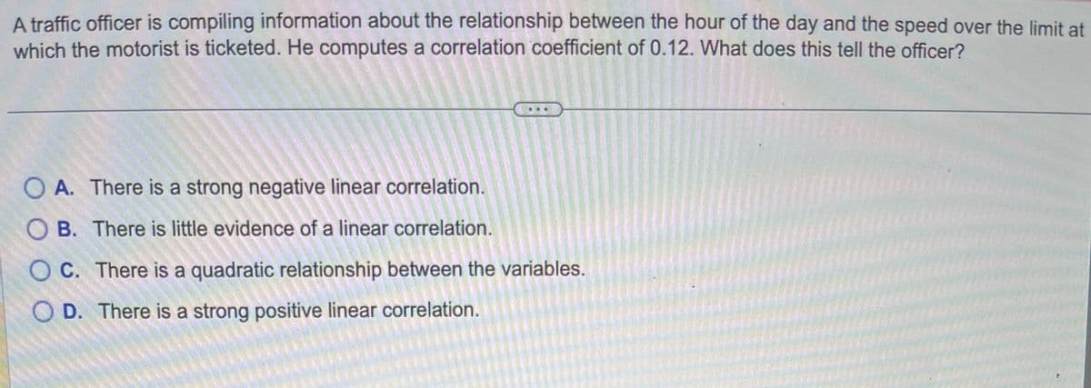 A traffic officer is compiling information about the relationship between the hour of the day and the speed over the limit at
which the motorist is ticketed. He computes a correlation coefficient of 0.12. What does this tell the officer?
O A. There is a strong negative linear correlation.
B. There is little evidence of a linear correlation.
OC. There is a quadratic relationship between the variables.
OD. There is a strong positive linear correlation.