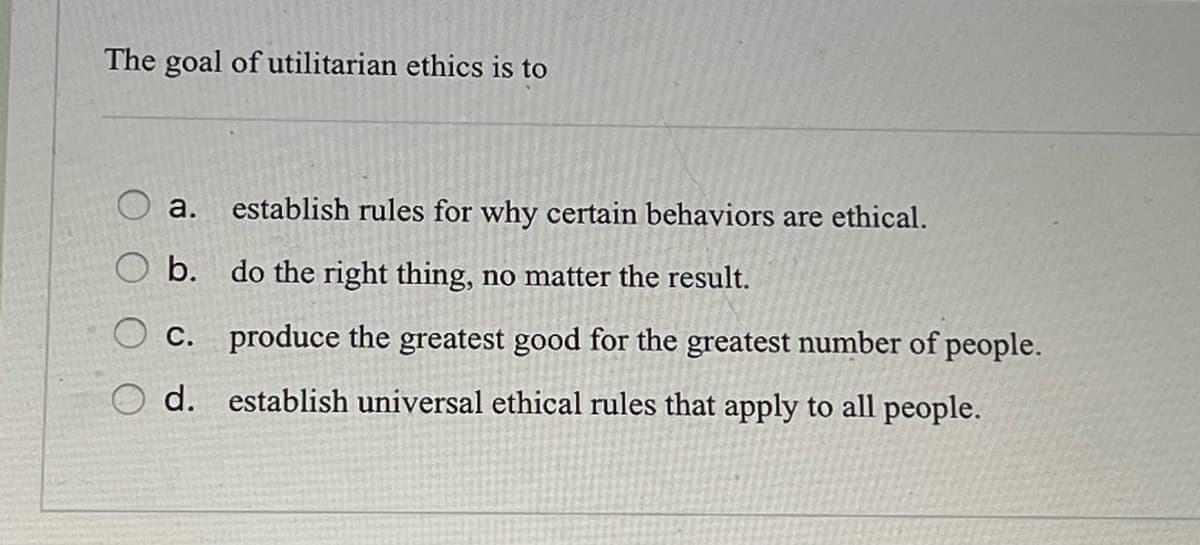 The goal of utilitarian ethics is to
establish rules for why certain behaviors are ethical.
a.
O b. do the right thing, no matter the result.
C.
d.
produce the greatest good for the greatest number of people.
establish universal ethical rules that apply to all people.