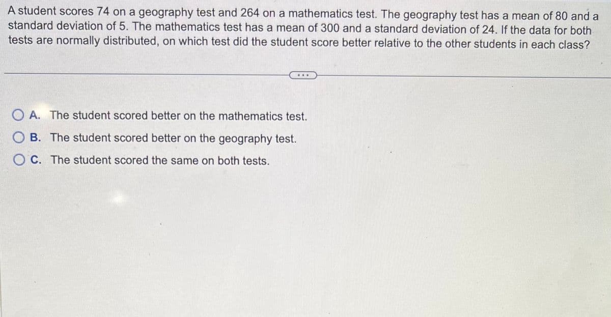 A student scores 74 on a geography test and 264 on a mathematics test. The geography test has a mean of 80 and a
standard deviation of 5. The mathematics test has a mean of 300 and a standard deviation of 24. If the data for both
tests are normally distributed, on which test did the student score better relative to the other students in each class?
OA. The student scored better on the mathematics test.
OB. The student scored better on the geography test.
OC. The student scored the same on both tests.