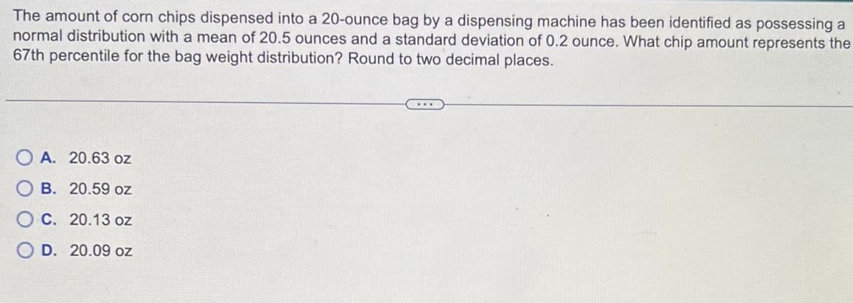 The amount of corn chips dispensed into a 20-ounce bag by a dispensing machine has been identified as possessing a
normal distribution with a mean of 20.5 ounces and a standard deviation of 0.2 ounce. What chip amount represents the
67th percentile for the bag weight distribution? Round to two decimal places.
OA. 20.63 oz
B. 20.59 oz
C. 20.13 oz
OD. 20.09 oz