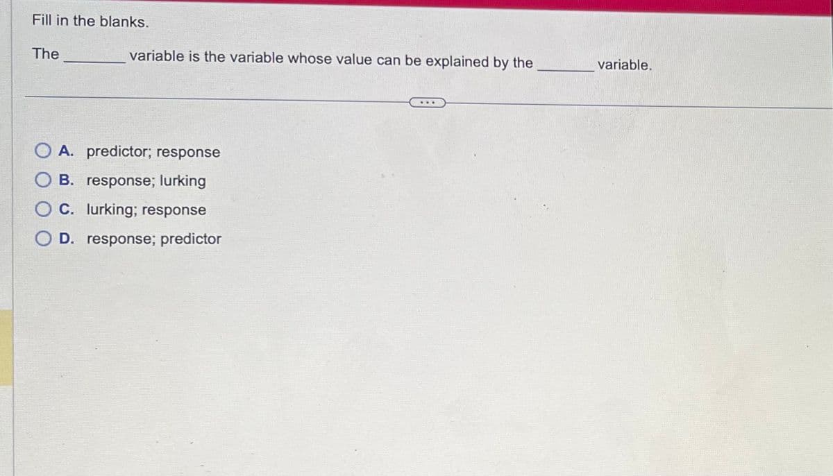 Fill in the blanks.
The
variable is the variable whose value can be explained by the
OA. predictor; response
OB. response; lurking
C. lurking; response
O D. response; predictor
variable.