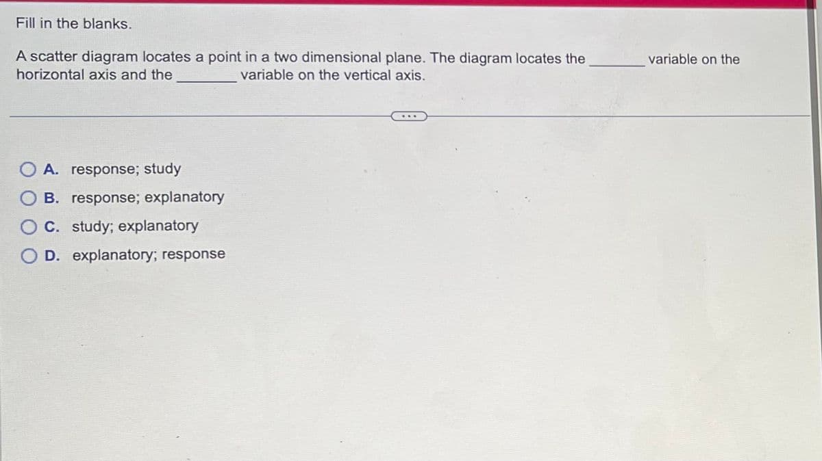 Fill in the blanks.
A scatter diagram locates a point in a two dimensional plane. The diagram locates the
horizontal axis and the
variable on the vertical axis.
A. response; study
B. response; explanatory
C. study; explanatory
O D. explanatory; response
variable on the